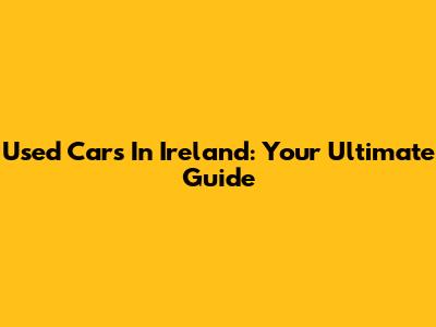 Used Cars In Ireland: Your Ultimate Guide
