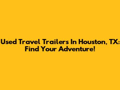 Used Travel Trailers In Houston, TX: Find Your Adventure!