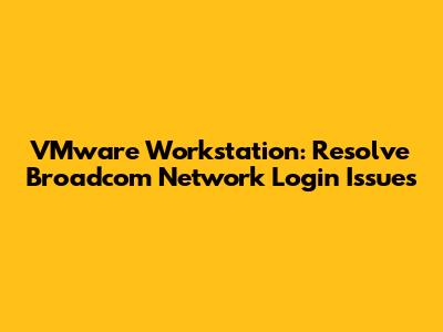 VMware Workstation: Resolve Broadcom Network Login Issues