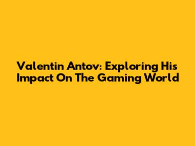 Valentin Antov: Exploring His Impact On The Gaming World