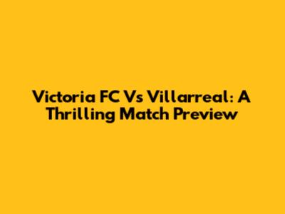 Victoria FC Vs Villarreal: A Thrilling Match Preview