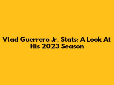 Vlad Guerrero Jr. Stats: A Look At His 2023 Season