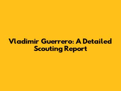 Vladimir Guerrero: A Detailed Scouting Report