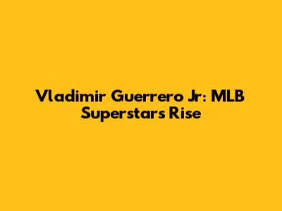 Vladimir Guerrero Jr: MLB Superstar's Rise