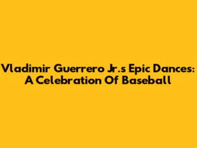 Vladimir Guerrero Jr.'s Epic Dances: A Celebration Of Baseball