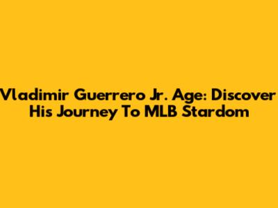 Vladimir Guerrero Jr. Age: Discover His Journey To MLB Stardom