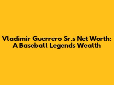 Vladimir Guerrero Sr.'s Net Worth: A Baseball Legend's Wealth