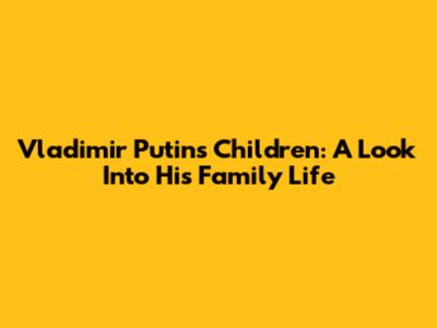 Vladimir Putin's Children: A Look Into His Family Life