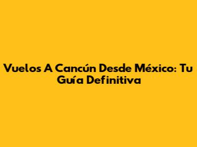 Vuelos A Cancún Desde México: Tu Guía Definitiva