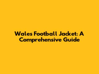Wales Football Jacket: A Comprehensive Guide