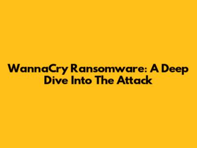 WannaCry Ransomware: A Deep Dive Into The Attack
