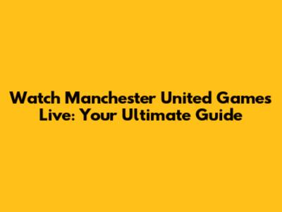 Watch Manchester United Games Live: Your Ultimate Guide