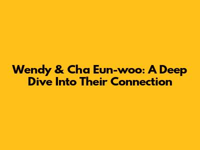 Wendy & Cha Eun-woo: A Deep Dive Into Their Connection