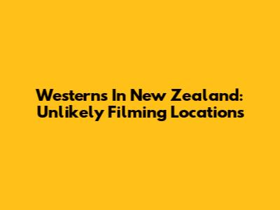 Westerns In New Zealand: Unlikely Filming Locations