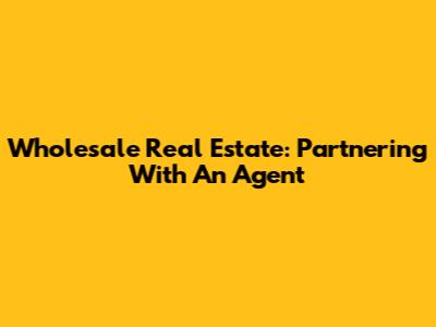 Wholesale Real Estate: Partnering With An Agent