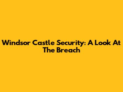 Windsor Castle Security: A Look At The Breach