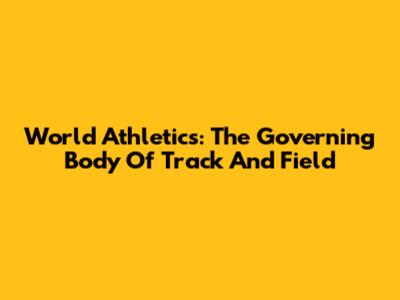 World Athletics: The Governing Body Of Track And Field