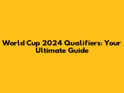 World Cup 2024 Qualifiers: Your Ultimate Guide