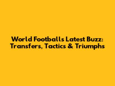 World Football's Latest Buzz: Transfers, Tactics & Triumphs