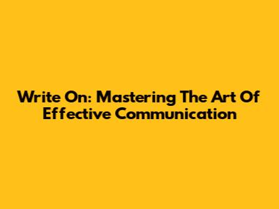 Write On: Mastering The Art Of Effective Communication