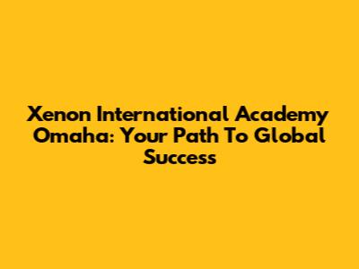 Xenon International Academy Omaha: Your Path To Global Success