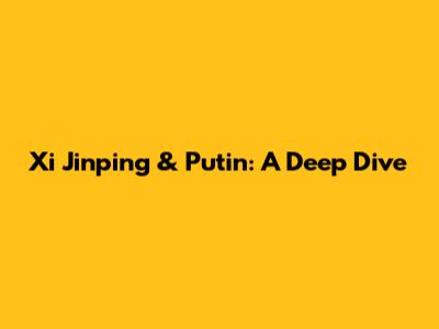 Xi Jinping & Putin: A Deep Dive