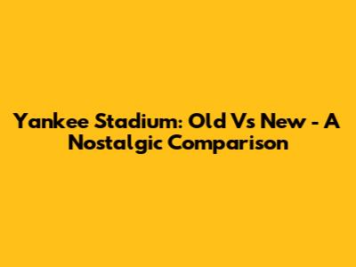 Yankee Stadium: Old Vs New - A Nostalgic Comparison