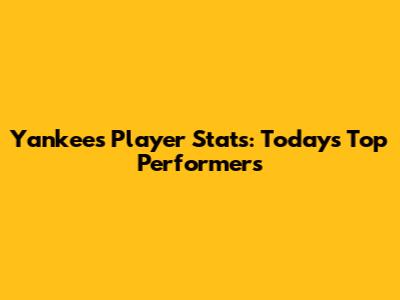 Yankees Player Stats: Today's Top Performers