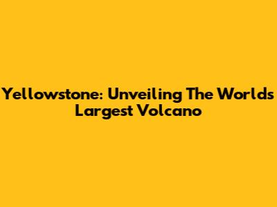 Yellowstone: Unveiling The World's Largest Volcano