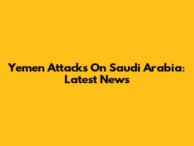 Yemen Attacks On Saudi Arabia: Latest News
