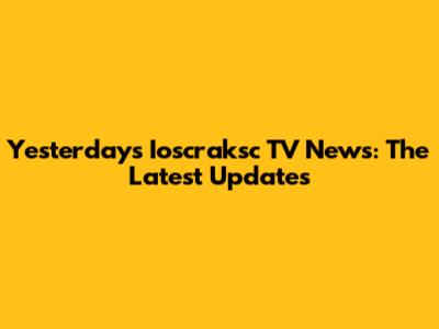 Yesterday's Ioscraksc TV News: The Latest Updates