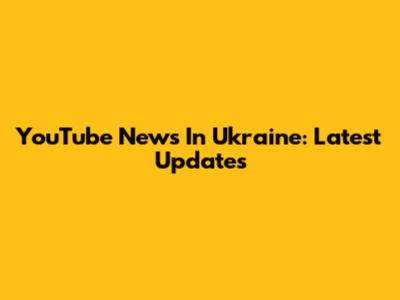 YouTube News In Ukraine: Latest Updates