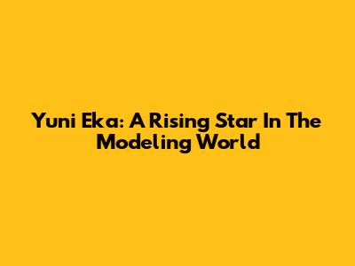 Yuni Eka: A Rising Star In The Modeling World