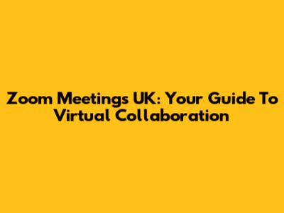 Zoom Meetings UK: Your Guide To Virtual Collaboration
